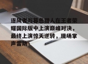 平博网站-关于逐风者与暮色猎人在王者荣耀国际版中上演巅峰对决，最终上演惊天逆转，现场掌声雷动的信息